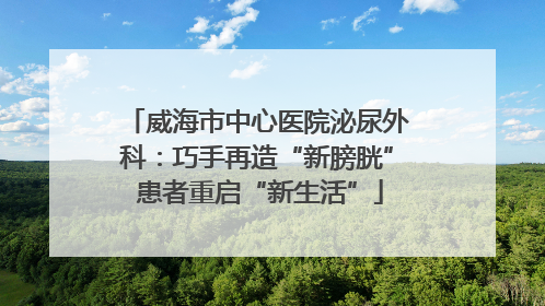 威海市中心医院泌尿外科：巧手再造“新膀胱” 患者重启“新生活”