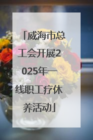 威海市总工会开展2025年一线职工疗休养活动