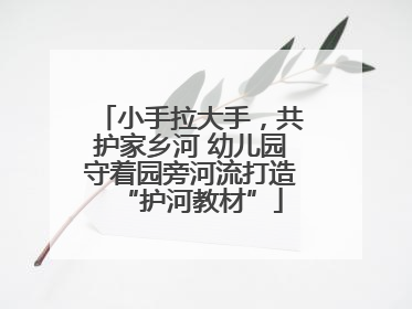 小手拉大手，共护家乡河 幼儿园守着园旁河流打造“护河教材”