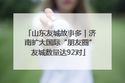 山东友城故事多｜济南扩大国际“朋友圈”友城数量达92对