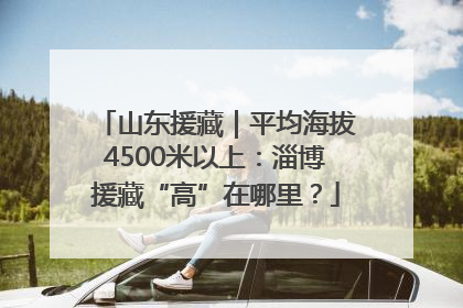 山东援藏｜平均海拔4500米以上：淄博援藏“高”在哪里？