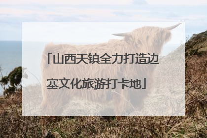 山西天镇全力打造边塞文化旅游打卡地