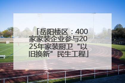 岳阳楼区：400家家装企业参与2025年家装厨卫“以旧换新”民生工程