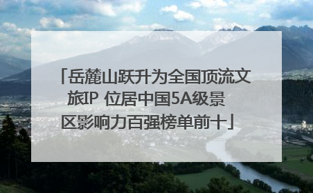 岳麓山跃升为全国顶流文旅IP 位居中国5A级景区影响力百强榜单前十