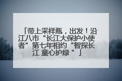 带上采样瓶，出发！沿江八市“长江大保护小使者”第七年相约“智探长江 童心护绿 ”