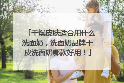 干燥皮肤适合用什么洗面奶，洗面奶品牌干皮洗面奶哪款好用！