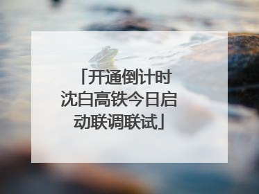 开通倒计时 沈白高铁今日启动联调联试