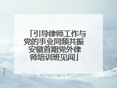 引导律师工作与党的事业同频共振 安徽首期党外律师培训班见闻