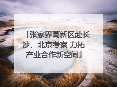张家界高新区赴长沙、北京考察 力拓产业合作新空间