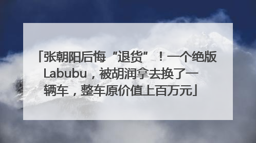 张朝阳后悔“退货”！一个绝版Labubu，被胡润拿去换了一辆车，整车原价值上百万元