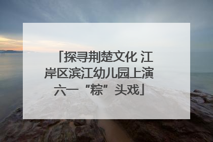 探寻荆楚文化 江岸区滨江幼儿园上演六一“粽”头戏