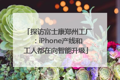 探访富士康郑州工厂：iPhone产线和工人都在向智能升级