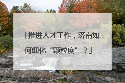 推进人才工作，济南如何细化“颗粒度”？