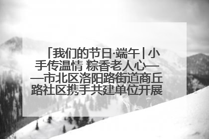 我们的节日·端午│小手传温情 粽香老人心——市北区洛阳路街道商丘路社区携手共建单位开展端午主题活动