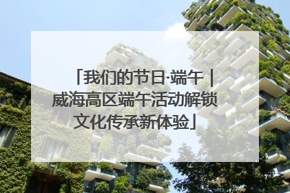 我们的节日·端午｜威海高区端午活动解锁文化传承新体验