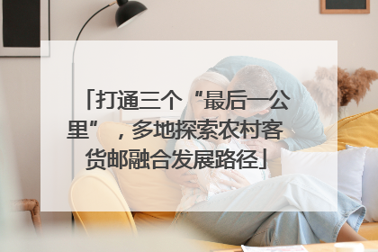 打通三个“最后一公里”，多地探索农村客货邮融合发展路径