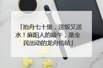 抬舟七十里，送饭又送水！麻阳人的端午，是全民出动的龙舟情结