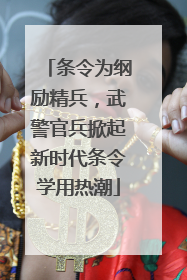 条令为纲励精兵，武警官兵掀起新时代条令学用热潮