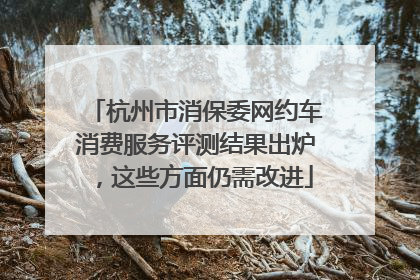 杭州市消保委网约车消费服务评测结果出炉，这些方面仍需改进