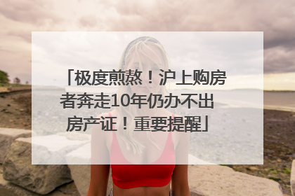 极度煎熬！沪上购房者奔走10年仍办不出房产证！重要提醒