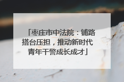 枣庄市中法院：铺路搭台压担，推动新时代青年干警成长成才