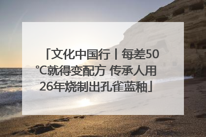 文化中国行丨每差50℃就得变配方 传承人用26年烧制出孔雀蓝釉