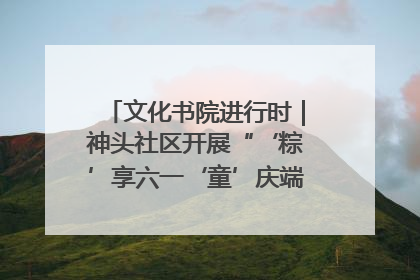 文化书院进行时｜神头社区开展“‘粽’享六一‘童’庆端午”主题系列活动