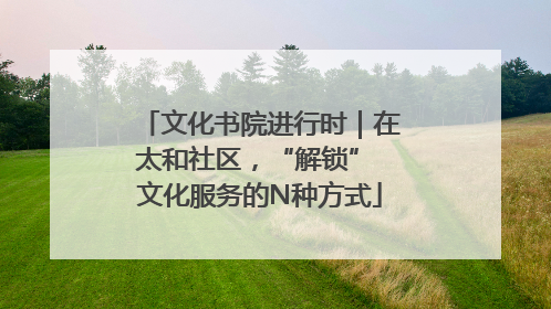 文化书院进行时｜在太和社区，“解锁” 文化服务的N种方式