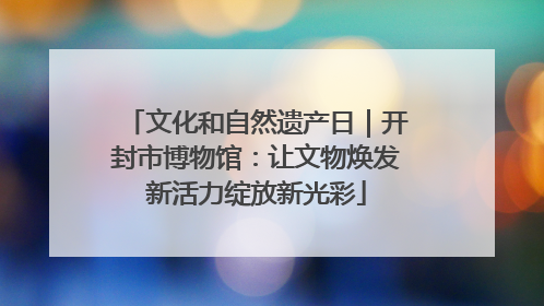 文化和自然遗产日｜开封市博物馆：让文物焕发新活力绽放新光彩
