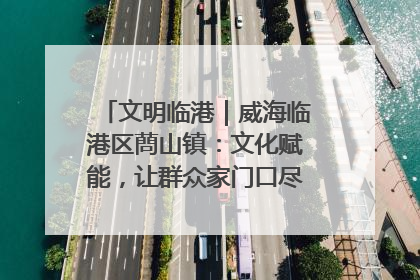 文明临港｜威海临港区蔄山镇：文化赋能，让群众家门口尽享幸福生活
