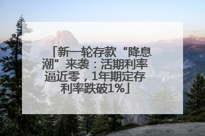 新一轮存款“降息潮”来袭：活期利率逼近零，1年期定存利率跌破1%