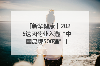 新华健康丨2025达因药业入选“中国品牌500强”