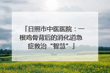 日照市中医医院：一根鸡骨背后的消化道急症救治“智慧”