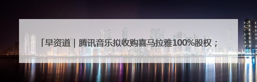 早资道｜腾讯音乐拟收购喜马拉雅100%股权；美团AI编程Agent工具NoCode上线