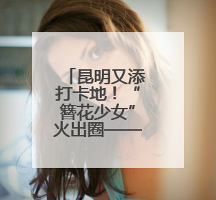 昆明又添打卡地！“簪花少女”火出圈——有一种叫云南的生活之365天