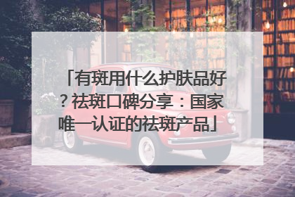 有斑用什么护肤品好？祛斑口碑分享：国家唯一认证的祛斑产品