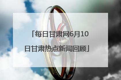 每日甘肃网6月10日甘肃热点新闻回顾