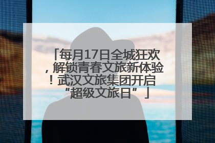 每月17日全城狂欢，解锁青春文旅新体验！武汉文旅集团开启 “超级文旅日”