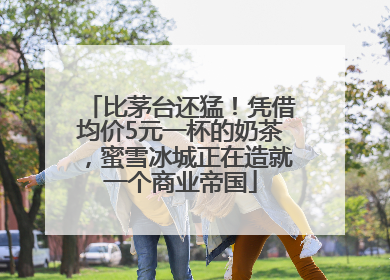 比茅台还猛！凭借均价5元一杯的奶茶，蜜雪冰城正在造就一个商业帝国