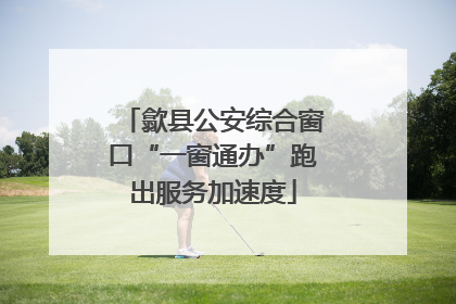 歙县公安综合窗口“一窗通办”跑出服务加速度