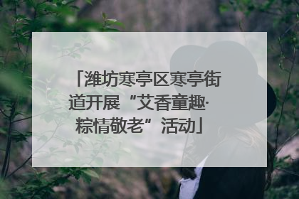 潍坊寒亭区寒亭街道开展“艾香童趣·粽情敬老”活动