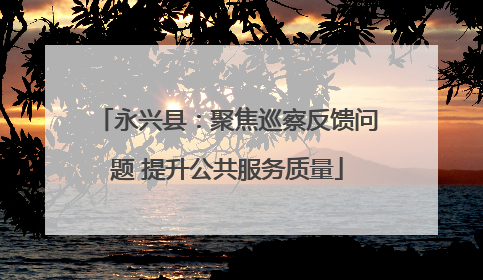 永兴县：聚焦巡察反馈问题 提升公共服务质量