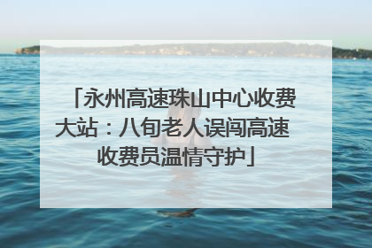 永州高速珠山中心收费大站：八旬老人误闯高速 收费员温情守护