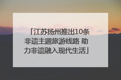 江苏扬州推出10条非遗主题旅游线路 助力非遗融入现代生活