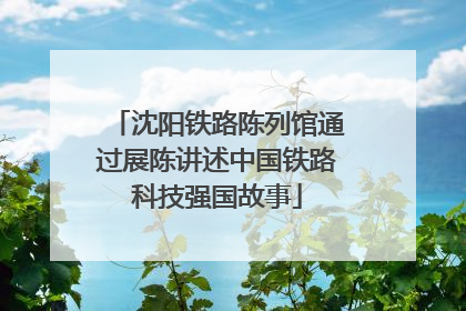 沈阳铁路陈列馆通过展陈讲述中国铁路科技强国故事