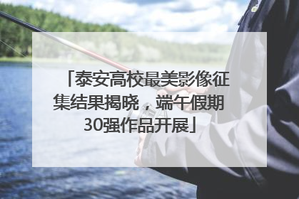 泰安高校最美影像征集结果揭晓，端午假期30强作品开展