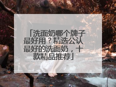 洗面奶哪个牌子最好用？精选公认最好的洗面奶，十款精品推荐