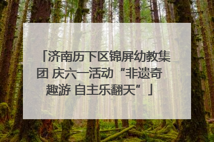 济南历下区锦屏幼教集团 庆六一活动“非遗奇趣游 自主乐翻天”