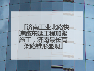 济南工业北路快速路东延工程加紧施工，济南最长高架路雏形显现
