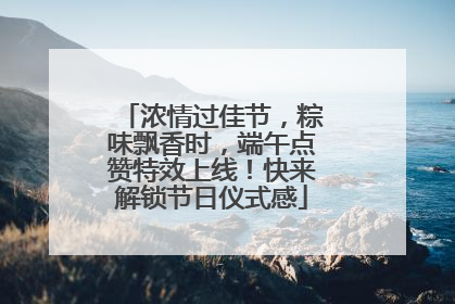 浓情过佳节，粽味飘香时，端午点赞特效上线！快来解锁节日仪式感